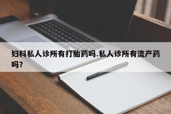 米非米索微信妇科私人诊所有打胎药吗.私人诊所有流产药吗？