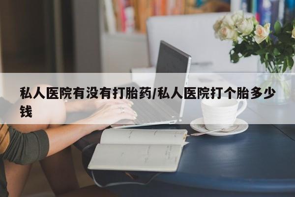 米非米索微信私人医院有没有打胎药/私人医院打个胎多少钱