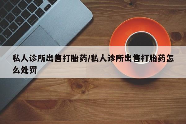 米非米索微信私人诊所出售打胎药/私人诊所出售打胎药怎么处罚