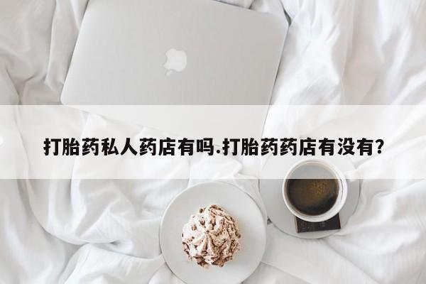米非米索微信打胎药私人药店有吗.打胎药药店有没有？