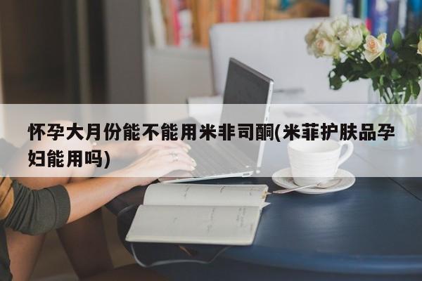 米非米索微信怀孕大月份能不能用米非司酮(米菲护肤品孕妇能用吗)