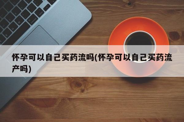 米非米索微信怀孕可以自己买药流吗(怀孕可以自己买药流产吗)