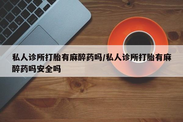 米非米索微信私人诊所打胎有麻醉药吗/私人诊所打胎有麻醉药吗安全吗